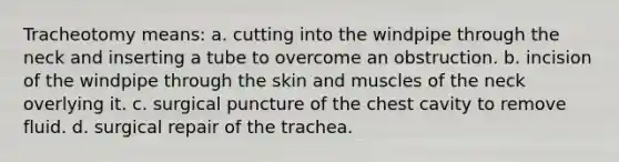 Tracheotomy means: a. cutting into the windpipe through the neck and inserting a tube to overcome an obstruction. b. incision of the windpipe through the skin and muscles of the neck overlying it. c. surgical puncture of the chest cavity to remove fluid. d. surgical repair of the trachea.