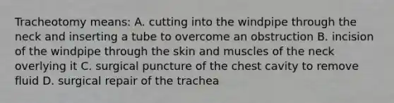 Tracheotomy means: A. cutting into the windpipe through the neck and inserting a tube to overcome an obstruction B. incision of the windpipe through the skin and muscles of the neck overlying it C. surgical puncture of the chest cavity to remove fluid D. surgical repair of the trachea