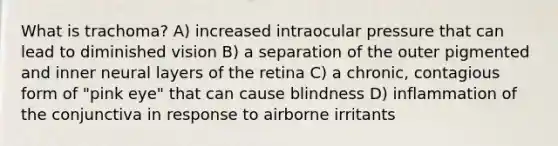 What is trachoma? A) increased intraocular pressure that can lead to diminished vision B) a separation of the outer pigmented and inner neural layers of the retina C) a chronic, contagious form of "pink eye" that can cause blindness D) inflammation of the conjunctiva in response to airborne irritants