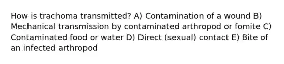 How is trachoma transmitted? A) Contamination of a wound B) Mechanical transmission by contaminated arthropod or fomite C) Contaminated food or water D) Direct (sexual) contact E) Bite of an infected arthropod