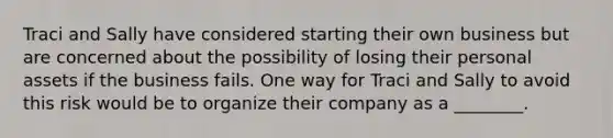 Traci and Sally have considered starting their own business but are concerned about the possibility of losing their personal assets if the business fails. One way for Traci and Sally to avoid this risk would be to organize their company as a ________.