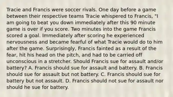 Tracie and Francis were soccer rivals. One day before a game between their respective teams Tracie whispered to Francis, "I am going to beat you down immediately after this 90 minute game is over if you score. Two minutes into the game Francis scored a goal. Immediately after scoring he experienced nervousness and became fearful of what Tracie would do to him after the game. Surprisingly, Francis fainted as a result of the fear, hit his head on the pitch, and had to be carried off unconscious in a stretcher. Should Francis sue for assault and/or battery? A. Francis should sue for assault and battery. B. Francis should sue for assault but not battery. C. Francis should sue for battery but not assault. D. Francis should not sue for assault nor should he sue for battery.