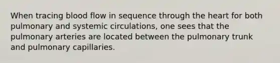 When tracing blood flow in sequence through the heart for both pulmonary and systemic circulations, one sees that the pulmonary arteries are located between the pulmonary trunk and pulmonary capillaries.