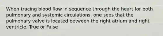 When tracing blood flow in sequence through the heart for both pulmonary and systemic circulations, one sees that the pulmonary valve is located between the right atrium and right ventricle. True or False