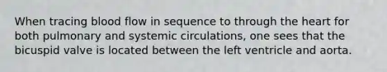 When tracing blood flow in sequence to through the heart for both pulmonary and systemic circulations, one sees that the bicuspid valve is located between the left ventricle and aorta.