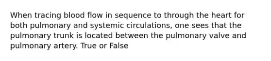 When tracing blood flow in sequence to through the heart for both pulmonary and systemic circulations, one sees that the pulmonary trunk is located between the pulmonary valve and pulmonary artery. True or False