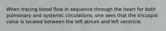 When tracing blood flow in sequence through the heart for both pulmonary and systemic circulations, one sees that the tricuspid valve is located between the left atrium and left ventricle.