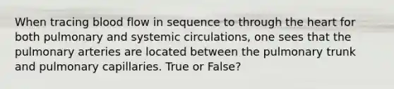 When tracing blood flow in sequence to through the heart for both pulmonary and systemic circulations, one sees that the pulmonary arteries are located between the pulmonary trunk and pulmonary capillaries. True or False?