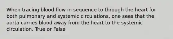 When tracing blood flow in sequence to through the heart for both pulmonary and systemic circulations, one sees that the aorta carries blood away from the heart to the systemic circulation. True or False