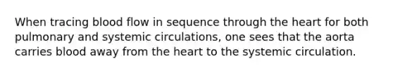 When tracing blood flow in sequence through the heart for both pulmonary and systemic circulations, one sees that the aorta carries blood away from the heart to the systemic circulation.