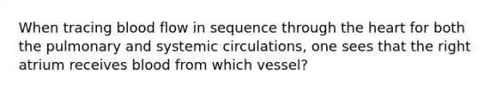 When tracing blood flow in sequence through <a href='https://www.questionai.com/knowledge/kya8ocqc6o-the-heart' class='anchor-knowledge'>the heart</a> for both the pulmonary and systemic circulations, one sees that the right atrium receives blood from which vessel?