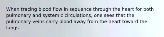 When tracing blood flow in sequence through the heart for both pulmonary and systemic circulations, one sees that the pulmonary veins carry blood away from the heart toward the lungs.