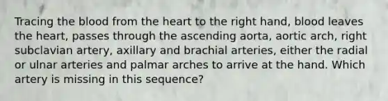 Tracing the blood from the heart to the right hand, blood leaves the heart, passes through the ascending aorta, aortic arch, right subclavian artery, axillary and brachial arteries, either the radial or ulnar arteries and palmar arches to arrive at the hand. Which artery is missing in this sequence?