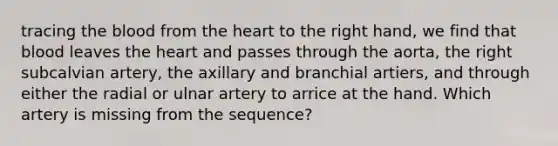 tracing the blood from the heart to the right hand, we find that blood leaves the heart and passes through the aorta, the right subcalvian artery, the axillary and branchial artiers, and through either the radial or ulnar artery to arrice at the hand. Which artery is missing from the sequence?