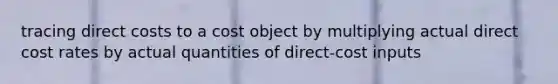 tracing direct costs to a cost object by multiplying actual direct cost rates by actual quantities of direct-cost inputs