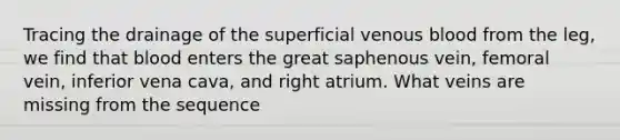 Tracing the drainage of the superficial venous blood from the leg, we find that blood enters the great saphenous vein, femoral vein, inferior vena cava, and right atrium. What veins are missing from the sequence