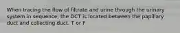 When tracing the flow of filtrate and urine through the urinary system in sequence, the DCT is located between the papillary duct and collecting duct. T or F