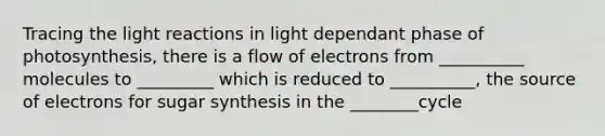 Tracing the <a href='https://www.questionai.com/knowledge/kSUoWrrvoC-light-reactions' class='anchor-knowledge'>light reactions</a> in light dependant phase of photosynthesis, there is a flow of electrons from __________ molecules to _________ which is reduced to __________, the source of electrons for sugar synthesis in the ________cycle