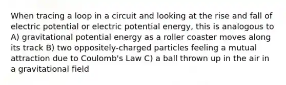 When tracing a loop in a circuit and looking at the rise and fall of electric potential or electric potential energy, this is analogous to A) gravitational potential energy as a roller coaster moves along its track B) two oppositely-charged particles feeling a mutual attraction due to Coulomb's Law C) a ball thrown up in the air in a gravitational field