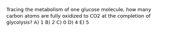 Tracing the metabolism of one glucose molecule, how many carbon atoms are fully oxidized to CO2 at the completion of glycolysis? A) 1 B) 2 C) 0 D) 4 E) 5