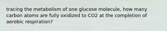 tracing the metabolism of one glucose molecule, how many carbon atoms are fully oxidized to CO2 at the completion of aerobic respiration?