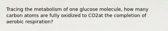 Tracing the metabolism of one glucose molecule, how many carbon atoms are fully oxidized to CO2at the completion of aerobic respiration?