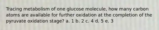 Tracing metabolism of one glucose molecule, how many carbon atoms are available for further oxidation at the completion of the pyruvate oxidation stage? a. 1 b. 2 c. 4 d. 5 e. 3