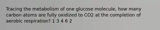 Tracing the metabolism of one glucose molecule, how many carbon atoms are fully oxidized to CO2 at the completion of <a href='https://www.questionai.com/knowledge/kyxGdbadrV-aerobic-respiration' class='anchor-knowledge'>aerobic respiration</a>? 1 3 4 6 2