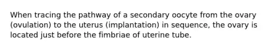 When tracing the pathway of a secondary oocyte from the ovary (ovulation) to the uterus (implantation) in sequence, the ovary is located just before the fimbriae of uterine tube.