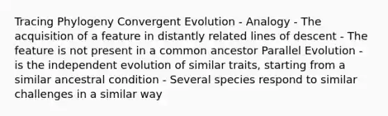 Tracing Phylogeny Convergent Evolution - Analogy - The acquisition of a feature in distantly related lines of descent - The feature is not present in a common ancestor Parallel Evolution - is the independent evolution of similar traits, starting from a similar ancestral condition - Several species respond to similar challenges in a similar way