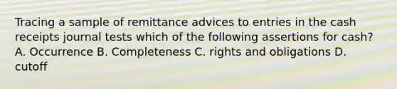 Tracing a sample of remittance advices to entries in the cash receipts journal tests which of the following assertions for cash? A. Occurrence B. Completeness C. rights and obligations D. cutoff