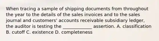 When tracing a sample of shipping documents from throughout the year to the details of the sales invoices and to the sales journal and customers' accounts receivable subsidiary ledger, the auditor is testing the _____________ assertion. A. classification B. cutoff C. existence D. completeness