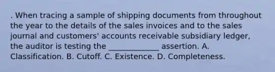 . When tracing a sample of shipping documents from throughout the year to the details of the sales invoices and to the sales journal and customers' accounts receivable subsidiary ledger, the auditor is testing the _____________ assertion. A. Classification. B. Cutoff. C. Existence. D. Completeness.