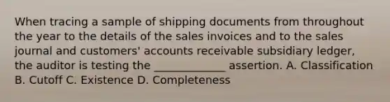 When tracing a sample of shipping documents from throughout the year to the details of the sales invoices and to the sales journal and customers' accounts receivable subsidiary ledger, the auditor is testing the _____________ assertion. A. Classification B. Cutoff C. Existence D. Completeness