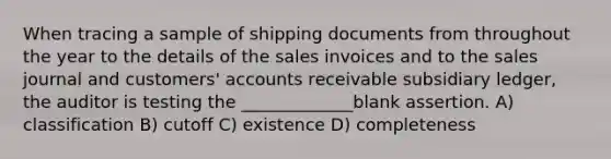 When tracing a sample of shipping documents from throughout the year to the details of the sales invoices and to the sales journal and customers' accounts receivable subsidiary ledger, the auditor is testing the _____________blank assertion. A) classification B) cutoff C) existence D) completeness