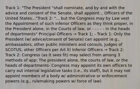 Track 1: "The President "shall nominate, and by and with the advice and consent of the Senate, shall appoint... Officers of the United States..."Track 2: "... but the Congress may by Law vest the Appointment of such inferior Officers as they think proper, in the President alone, in the Courts of law, or - - - - - in the heads of departments" Principal Officers → Track 1; - Track 1: Only the President (w/ advice/consent of Senate) can appoint (e.g., ambassadors, other public ministers and consuls, judges of SCOTUS, other Officers per Art II) Inferior Officers → Track 2- Track 2: Congress (as it sees fit) may select from among 3 methods of app: The president alone, the courts of law, or the heads of departments- Congress may appoint its own officers to carry out internal legislative tasks (i.e., its staff), but it may not appoint members of a body w/ administrative or enforcement powers (e.g., rulemaking powers w/ force of law)