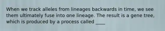 When we track alleles from lineages backwards in time, we see them ultimately fuse into one lineage. The result is a gene tree, which is produced by a process called ____