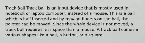 Track Ball Track ball is an input device that is mostly used in notebook or laptop computer, instead of a mouse. This is a ball which is half inserted and by moving fingers on the ball, the pointer can be moved. Since the whole device is not moved, a track ball requires less space than a mouse. A track ball comes in various shapes like a ball, a button, or a square.