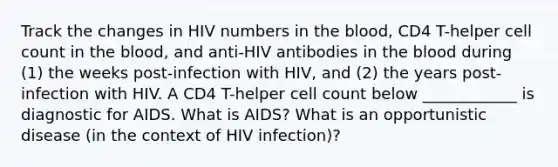 Track the changes in HIV numbers in the blood, CD4 T-helper cell count in the blood, and anti-HIV antibodies in the blood during (1) the weeks post-infection with HIV, and (2) the years post-infection with HIV. A CD4 T-helper cell count below ____________ is diagnostic for AIDS. What is AIDS? What is an opportunistic disease (in the context of HIV infection)?