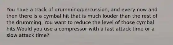 You have a track of drumming/percussion, and every now and then there is a cymbal hit that is much louder than the rest of the drumming. You want to reduce the level of those cymbal hits.Would you use a compressor with a fast attack time or a slow attack time?