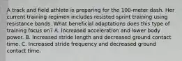 A track and field athlete is preparing for the 100-meter dash. Her current training regimen includes resisted sprint training using resistance bands. What beneficial adaptations does this type of training focus on? A. Increased acceleration and lower body power. B. Increased stride length and decreased ground contact time. C. Increased stride frequency and decreased ground contact time.