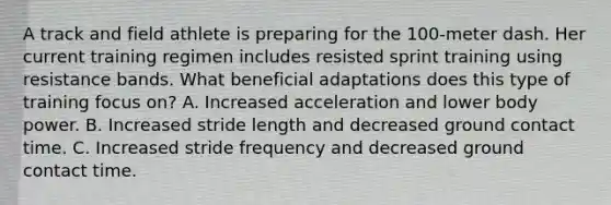 A track and field athlete is preparing for the 100-meter dash. Her current training regimen includes resisted sprint training using resistance bands. What beneficial adaptations does this type of training focus on? A. Increased acceleration and lower body power. B. Increased stride length and decreased ground contact time. C. Increased stride frequency and decreased ground contact time.