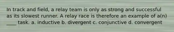 In track and field, a relay team is only as strong and successful as its slowest runner. A relay race is therefore an example of a(n) ____ task. a. inductive b. divergent c. conjunctive d. convergent