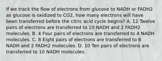 If we track the flow of electrons from glucose to NADH or FADH2 as glucose is oxidized to CO2, how many electrons will have been transferred before the citric acid cycle begins? A. 12 Twelve pairs of electrons are transferred to 10 NADH and 2 FADH2 molecules. B. 4 Four pairs of electrons are transferred to 4 NADH molecules. C. 8 Eight pairs of electrons are transferred to 6 NADH and 2 FADH2 molecules. D. 10 Ten pairs of electrons are transferred to 10 NADH molecules.