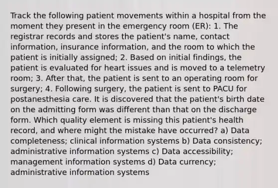 Track the following patient movements within a hospital from the moment they present in the emergency room (ER): 1. The registrar records and stores the patient's name, contact information, insurance information, and the room to which the patient is initially assigned; 2. Based on initial findings, the patient is evaluated for heart issues and is moved to a telemetry room; 3. After that, the patient is sent to an operating room for surgery; 4. Following surgery, the patient is sent to PACU for postanesthesia care. It is discovered that the patient's birth date on the admitting form was different than that on the discharge form. Which quality element is missing this patient's health record, and where might the mistake have occurred? a) Data completeness; clinical information systems b) Data consistency; administrative information systems c) Data accessibility; management information systems d) Data currency; administrative information systems