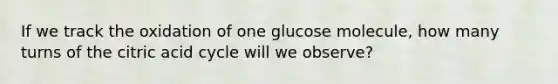 If we track the oxidation of one glucose molecule, how many turns of the citric acid cycle will we observe?