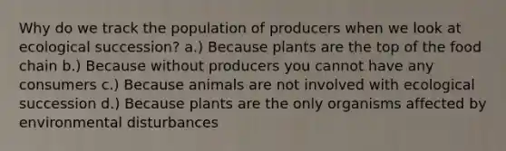 Why do we track the population of producers when we look at ecological succession? a.) Because plants are the top of the food chain b.) Because without producers you cannot have any consumers c.) Because animals are not involved with ecological succession d.) Because plants are the only organisms affected by environmental disturbances