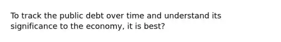 To track the public debt over time and understand its significance to the economy, it is best?
