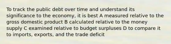 To track the public debt over time and understand its significance to the economy, it is best A measured relative to the gross domestic product B calculated relative to the money supply C examined relative to budget surpluses D to compare it to imports, exports, and the trade deficit