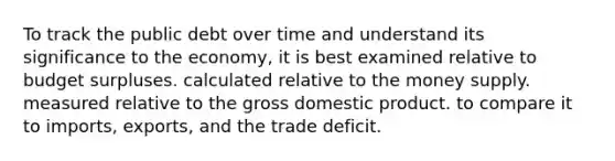 To track the public debt over time and understand its significance to the economy, it is best examined relative to budget surpluses. calculated relative to the money supply. measured relative to the gross domestic product. to compare it to imports, exports, and the trade deficit.